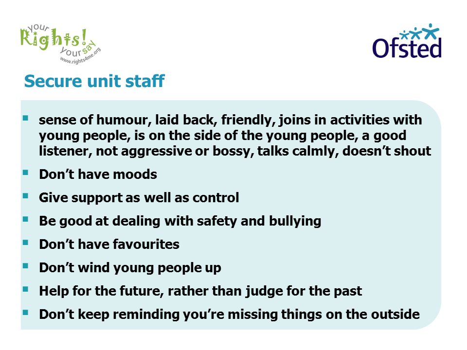 Secure unit staff  sense of humour, laid back, friendly, joins in activities with young people, is on the side of the young people, a good listener, not aggressive or bossy, talks calmly, doesn’t shout  Don’t have moods  Give support as well as control  Be good at dealing with safety and bullying  Don’t have favourites  Don’t wind young people up  Help for the future, rather than judge for the past  Don’t keep reminding you’re missing things on the outside