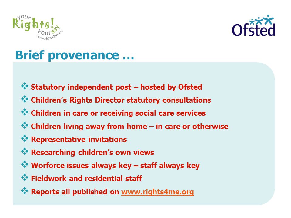 Brief provenance …  Statutory independent post – hosted by Ofsted  Children’s Rights Director statutory consultations  Children in care or receiving social care services  Children living away from home – in care or otherwise  Representative invitations  Researching children’s own views  Worforce issues always key – staff always key  Fieldwork and residential staff  Reports all published on