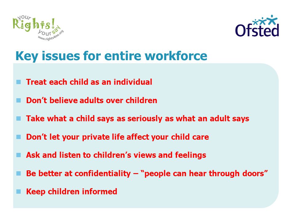 Key issues for entire workforce Treat each child as an individual Don’t believe adults over children Take what a child says as seriously as what an adult says Don’t let your private life affect your child care Ask and listen to children’s views and feelings Be better at confidentiality – people can hear through doors Keep children informed