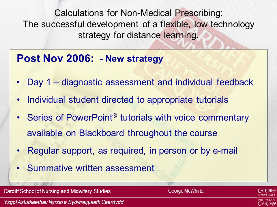 Cardiff School of Nursing and Midwifery Studies Ysgol Astudiaethau Nyrsio a Bydwreigiaeth Caerdydd Pre Nov 2006: Calculations skills for prescribing were: taught in a formal classroom setting 25-30% referred at first attempt (mostly nurses) additional tutorials required at lunchtimes some students required a third attempt problems with setting up calculations & with numeracy high levels of anxiety (refs: Lerwill, 1999; Glaister, 2007) George McWhirter Calculations for Non-Medical Prescribing: The successful development of a flexible, low technology strategy for distance learning.