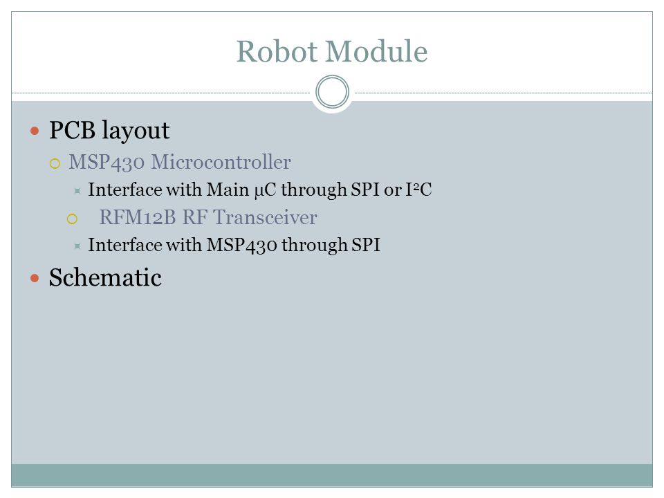 Robot Module PCB layout  MSP430 Microcontroller  Interface with Main µC through SPI or I 2 C  RFM12B RF Transceiver  Interface with MSP430 through SPI Schematic