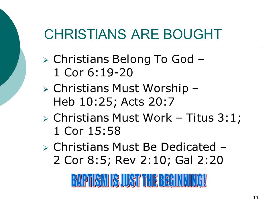 11 CHRISTIANS ARE BOUGHT  Christians Belong To God – 1 Cor 6:19-20  Christians Must Worship – Heb 10:25; Acts 20:7  Christians Must Work – Titus 3:1; 1 Cor 15:58  Christians Must Be Dedicated – 2 Cor 8:5; Rev 2:10; Gal 2:20