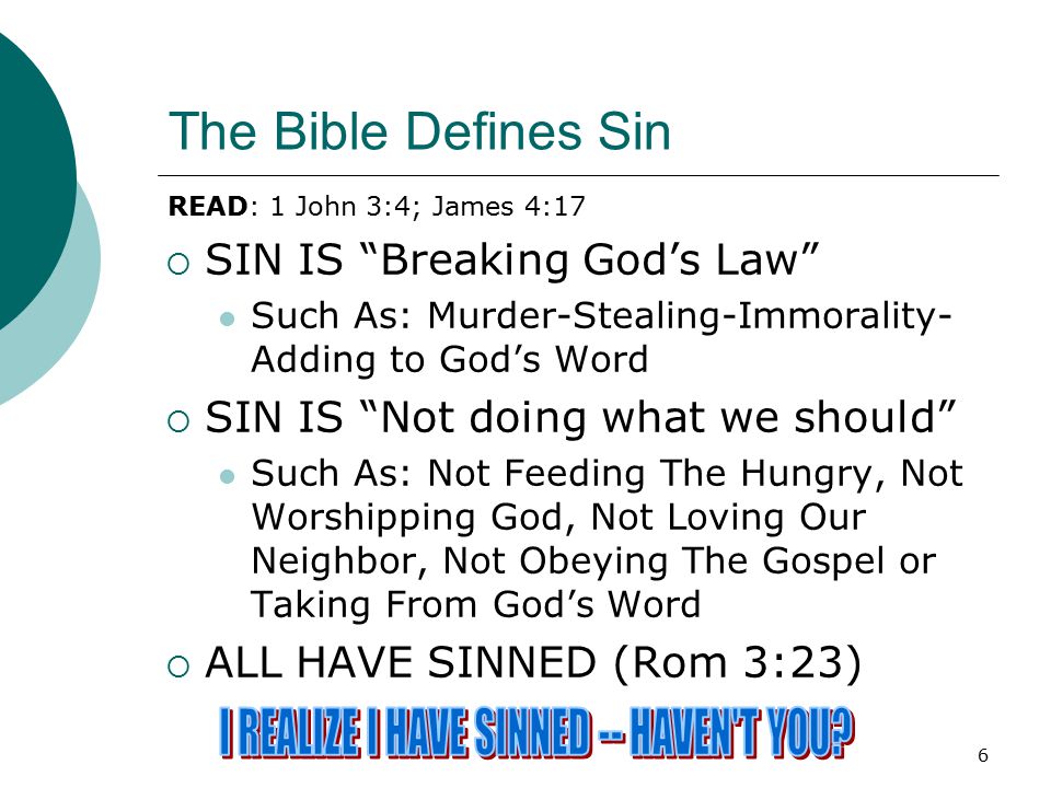 6 The Bible Defines Sin  SIN IS Breaking God’s Law Such As: Murder-Stealing-Immorality- Adding to God’s Word  SIN IS Not doing what we should Such As: Not Feeding The Hungry, Not Worshipping God, Not Loving Our Neighbor, Not Obeying The Gospel or Taking From God’s Word  ALL HAVE SINNED (Rom 3:23) READ: 1 John 3:4; James 4:17