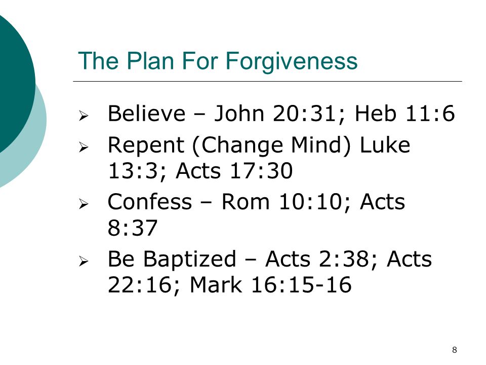 8 The Plan For Forgiveness  Believe – John 20:31; Heb 11:6  Repent (Change Mind) Luke 13:3; Acts 17:30  Confess – Rom 10:10; Acts 8:37  Be Baptized – Acts 2:38; Acts 22:16; Mark 16:15-16