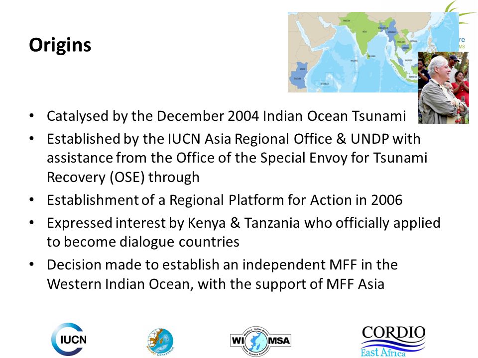 Origins Catalysed by the December 2004 Indian Ocean Tsunami Established by the IUCN Asia Regional Office & UNDP with assistance from the Office of the Special Envoy for Tsunami Recovery (OSE) through Establishment of a Regional Platform for Action in 2006 Expressed interest by Kenya & Tanzania who officially applied to become dialogue countries Decision made to establish an independent MFF in the Western Indian Ocean, with the support of MFF Asia