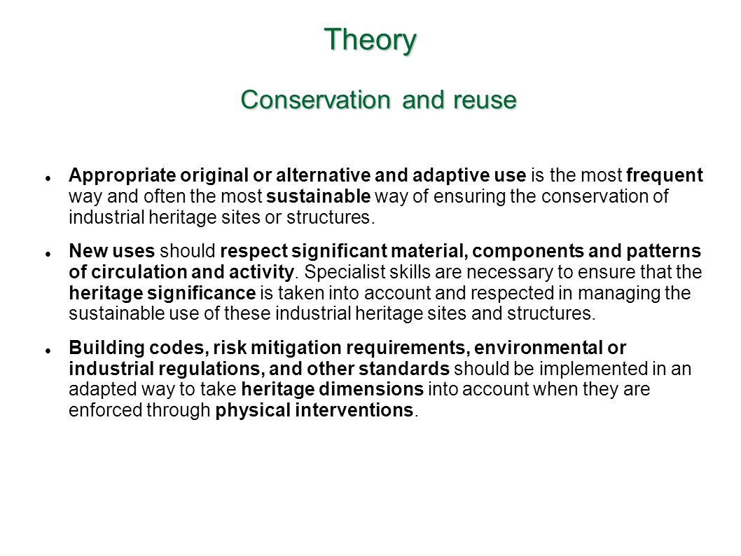 Theory Conservation and reuse Appropriate original or alternative and adaptive use is the most frequent way and often the most sustainable way of ensuring the conservation of industrial heritage sites or structures.