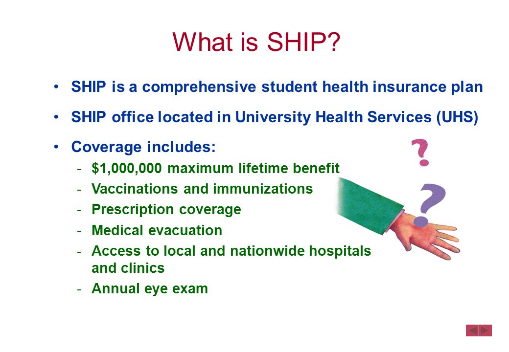 SHIP is a comprehensive student health insurance plan SHIP office located in University Health Services (UHS) Coverage includes: -$1,000,000 maximum lifetime benefit -Vaccinations and immunizations -Prescription coverage -Medical evacuation -Access to local and nationwide hospitals and clinics -Annual eye exam What is SHIP