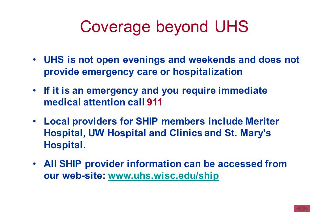 Coverage beyond UHS UHS is not open evenings and weekends and does not provide emergency care or hospitalization If it is an emergency and you require immediate medical attention call 911 Local providers for SHIP members include Meriter Hospital, UW Hospital and Clinics and St.