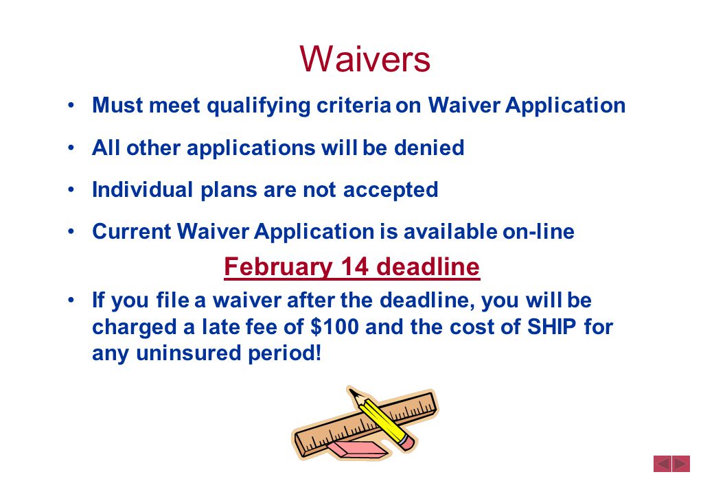 Waivers Must meet qualifying criteria on Waiver Application All other applications will be denied Individual plans are not accepted Current Waiver Application is available on-line February 14 deadline If you file a waiver after the deadline, you will be charged a late fee of $100 and the cost of SHIP for any uninsured period!