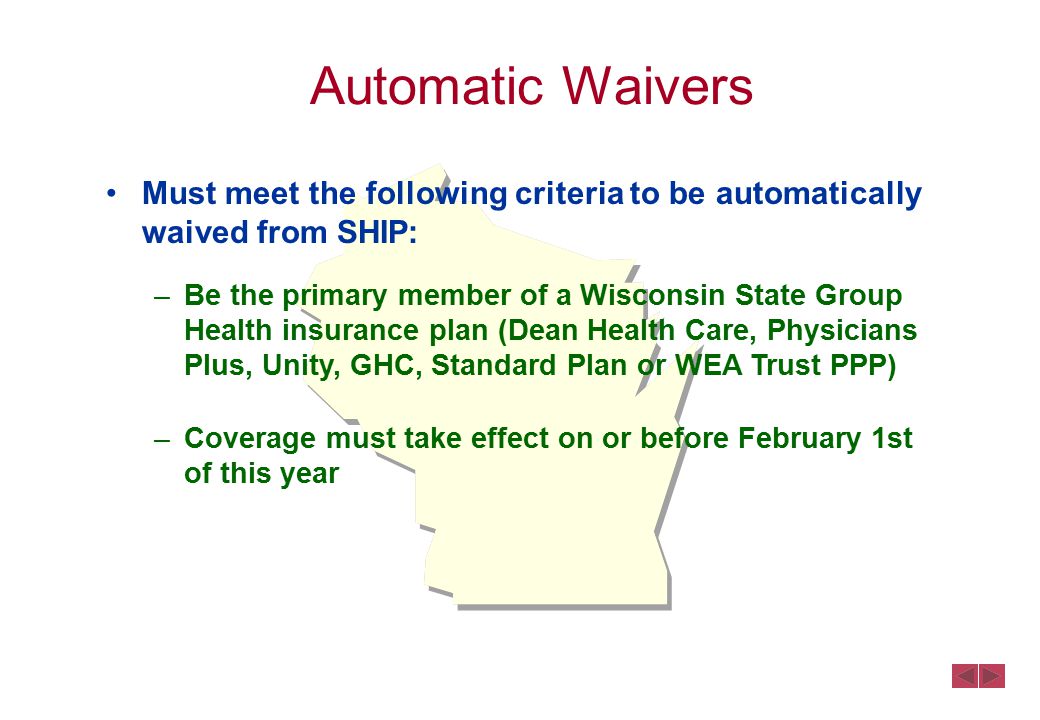 Must meet the following criteria to be automatically waived from SHIP: –Be the primary member of a Wisconsin State Group Health insurance plan (Dean Health Care, Physicians Plus, Unity, GHC, Standard Plan or WEA Trust PPP) –Coverage must take effect on or before February 1st of this year Automatic Waivers