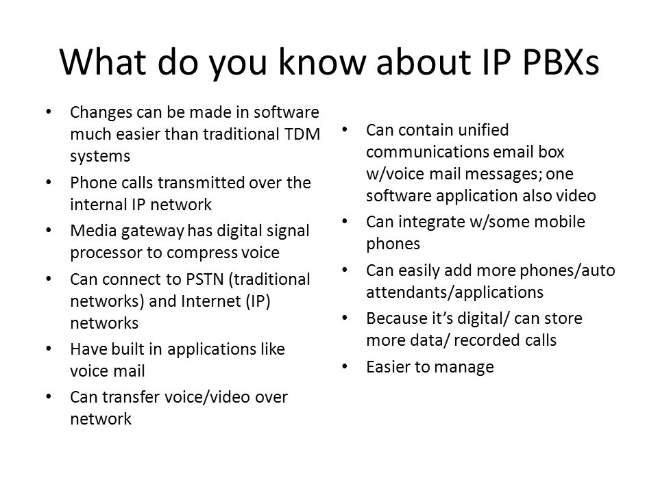 What do you know about IP PBXs Changes can be made in software much easier than traditional TDM systems Phone calls transmitted over the internal IP network Media gateway has digital signal processor to compress voice Can connect to PSTN (traditional networks) and Internet (IP) networks Have built in applications like voice mail Can transfer voice/video over network Can contain unified communications  box w/voice mail messages; one software application also video Can integrate w/some mobile phones Can easily add more phones/auto attendants/applications Because it’s digital/ can store more data/ recorded calls Easier to manage