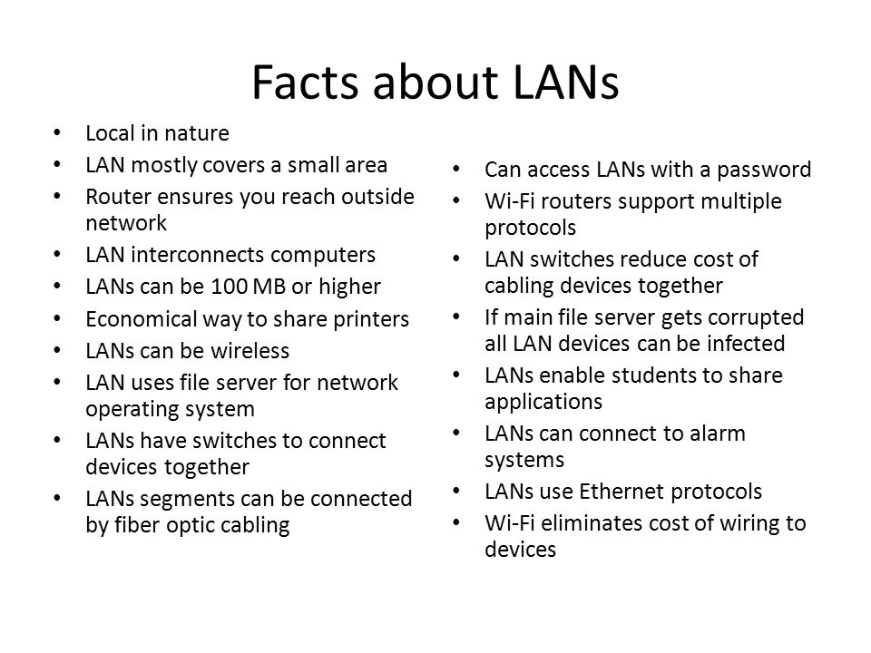 Facts about LANs Local in nature LAN mostly covers a small area Router ensures you reach outside network LAN interconnects computers LANs can be 100 MB or higher Economical way to share printers LANs can be wireless LAN uses file server for network operating system LANs have switches to connect devices together LANs segments can be connected by fiber optic cabling Can access LANs with a password Wi-Fi routers support multiple protocols LAN switches reduce cost of cabling devices together If main file server gets corrupted all LAN devices can be infected LANs enable students to share applications LANs can connect to alarm systems LANs use Ethernet protocols Wi-Fi eliminates cost of wiring to devices