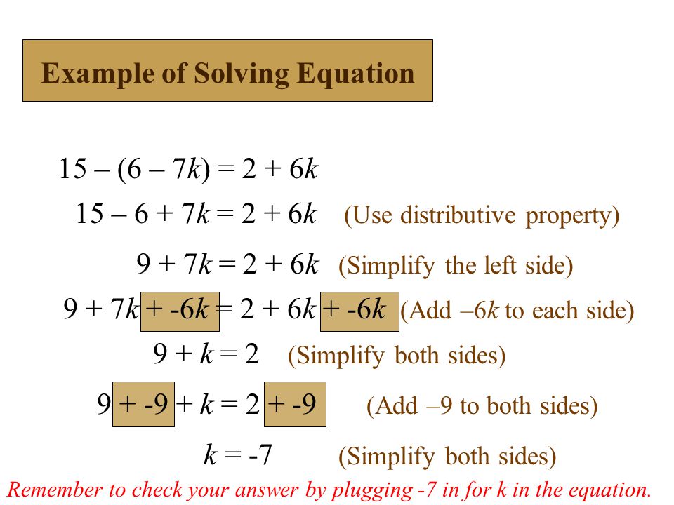 15 – (6 – 7k) = 2 + 6k 15 – 6 + 7k = 2 + 6k (Use distributive property) 9 + 7k = 2 + 6k (Simplify the left side) k = -7 (Simplify both sides) 9 + 7k + -6k = 2 + 6k + -6k (Add –6k to each side) 9 + k = 2 (Simplify both sides) k = (Add –9 to both sides) Example of Solving Equation Remember to check your answer by plugging -7 in for k in the equation.