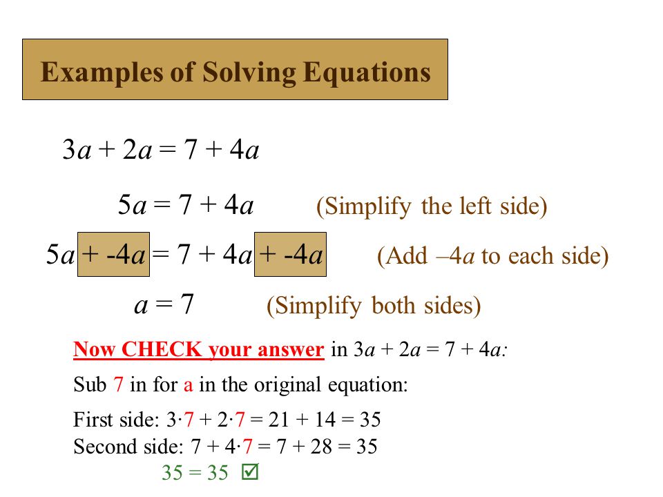 3a + 2a = 7 + 4a 5a = 7 + 4a (Simplify the left side) a = 7 (Simplify both sides) Examples of Solving Equations 5a + -4a = 7 + 4a + -4a (Add –4a to each side) Now CHECK your answer in 3a + 2a = 7 + 4a: Sub 7 in for a in the original equation: First side: 3·7 + 2·7 = = 35 Second side: 7 + 4·7 = = = 35 