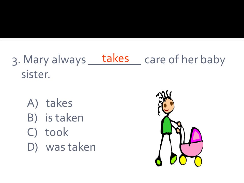 3. Mary always _________ care of her baby sister. A) takes B) is taken C) took D) was taken