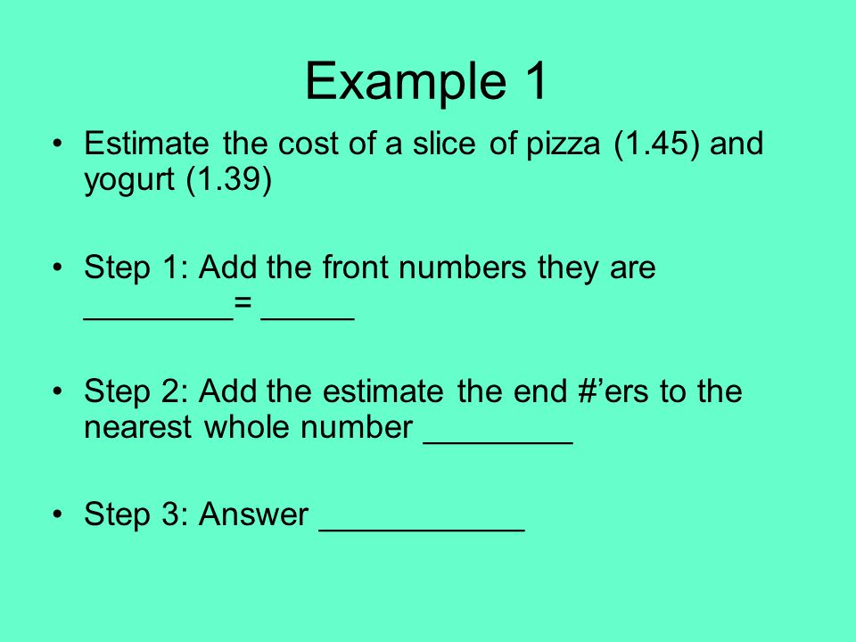 Example 1 Estimate the cost of a slice of pizza (1.45) and yogurt (1.39) Step 1: Add the front numbers they are ________= _____ Step 2: Add the estimate the end #’ers to the nearest whole number ________ Step 3: Answer ___________