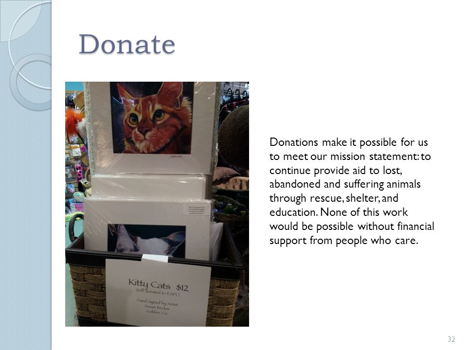 Donate Donations make it possible for us to meet our mission statement: to continue provide aid to lost, abandoned and suffering animals through rescue, shelter, and education.