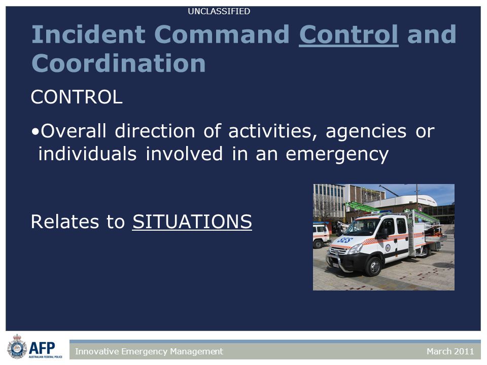 UNCLASSIFIED March 2011Innovative Emergency Management Incident Command Control and Coordination CONTROL Overall direction of activities, agencies or individuals involved in an emergency Relates to SITUATIONS
