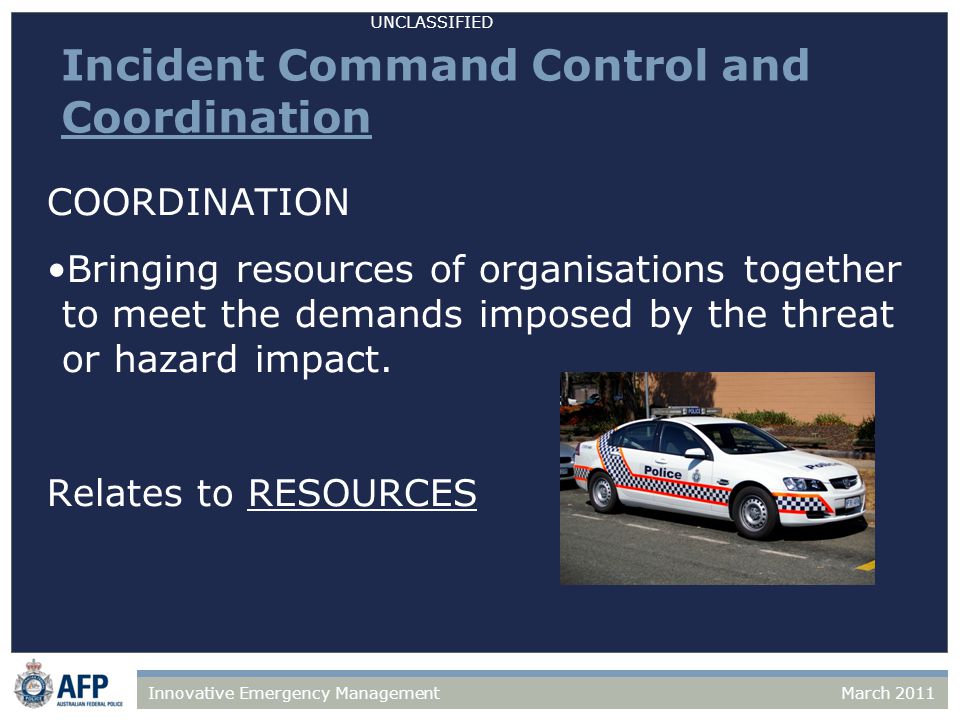 UNCLASSIFIED March 2011Innovative Emergency Management Incident Command Control and Coordination COORDINATION Bringing resources of organisations together to meet the demands imposed by the threat or hazard impact.