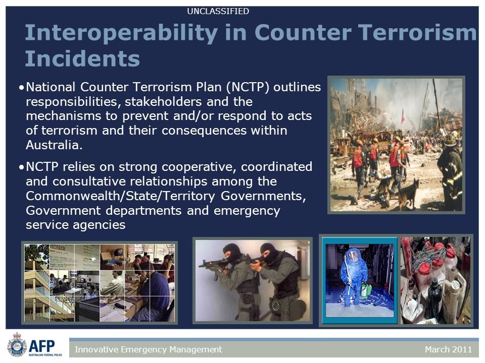 UNCLASSIFIED March 2011Innovative Emergency Management Interoperability in Counter Terrorism Incidents National Counter Terrorism Plan (NCTP) outlines responsibilities, stakeholders and the mechanisms to prevent and/or respond to acts of terrorism and their consequences within Australia.