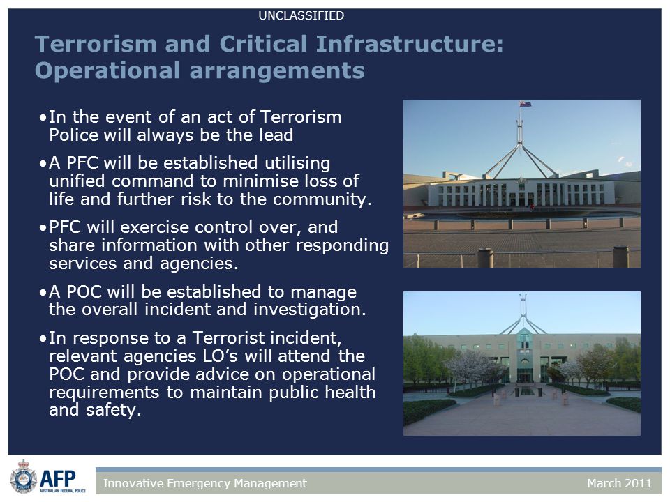 UNCLASSIFIED March 2011Innovative Emergency Management Terrorism and Critical Infrastructure: Operational arrangements In the event of an act of Terrorism Police will always be the lead A PFC will be established utilising unified command to minimise loss of life and further risk to the community.