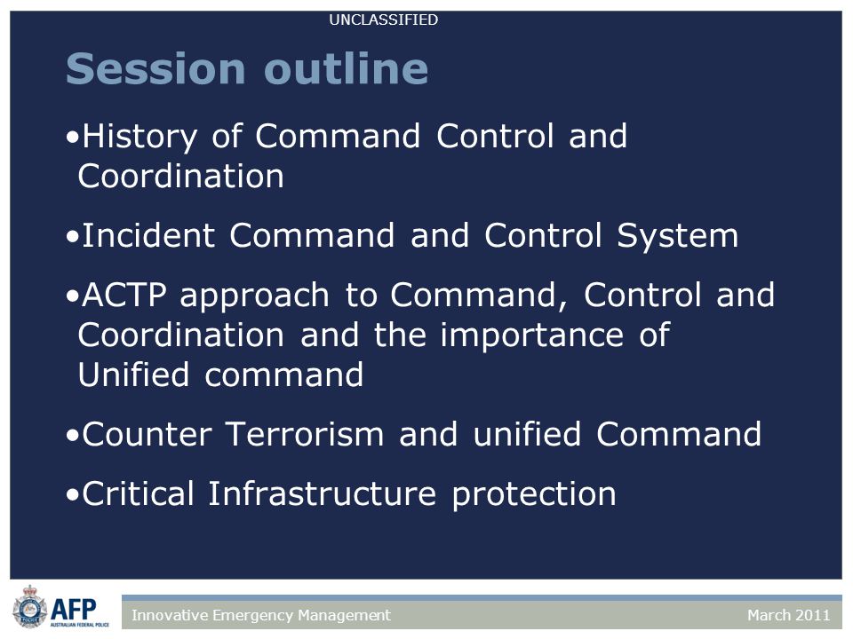 UNCLASSIFIED March 2011Innovative Emergency Management Session outline History of Command Control and Coordination Incident Command and Control System ACTP approach to Command, Control and Coordination and the importance of Unified command Counter Terrorism and unified Command Critical Infrastructure protection