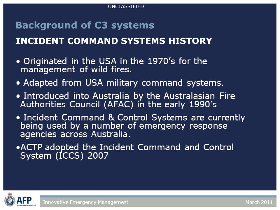 UNCLASSIFIED March 2011Innovative Emergency Management Background of C3 systems INCIDENT COMMAND SYSTEMS HISTORY Originated in the USA in the 1970’s for the management of wild fires.