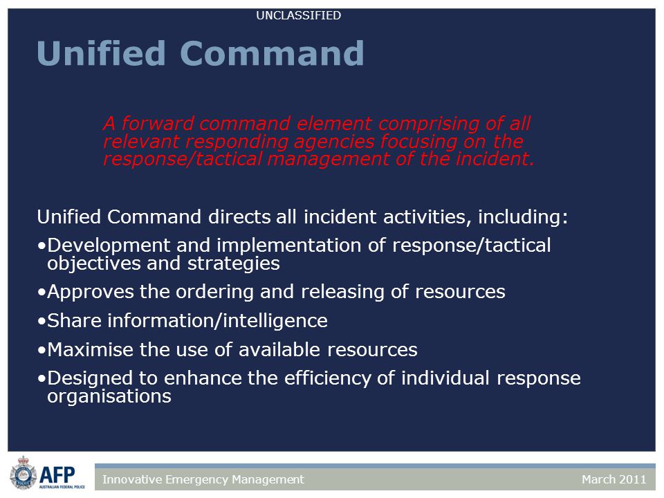 UNCLASSIFIED March 2011Innovative Emergency Management Unified Command A forward command element comprising of all relevant responding agencies focusing on the response/tactical management of the incident.