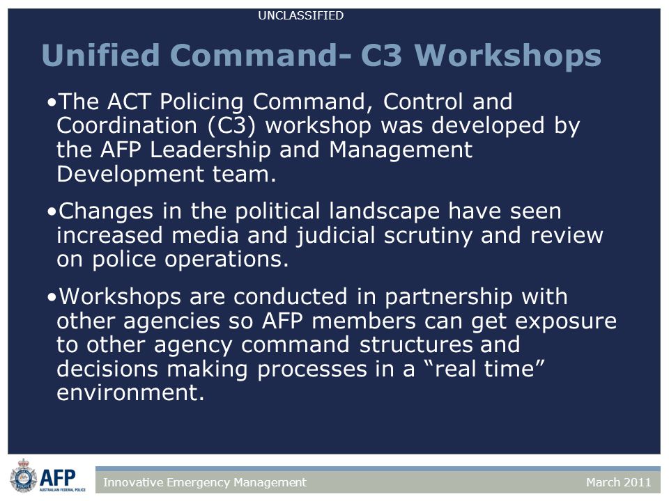 UNCLASSIFIED March 2011Innovative Emergency Management Unified Command- C3 Workshops The ACT Policing Command, Control and Coordination (C3) workshop was developed by the AFP Leadership and Management Development team.