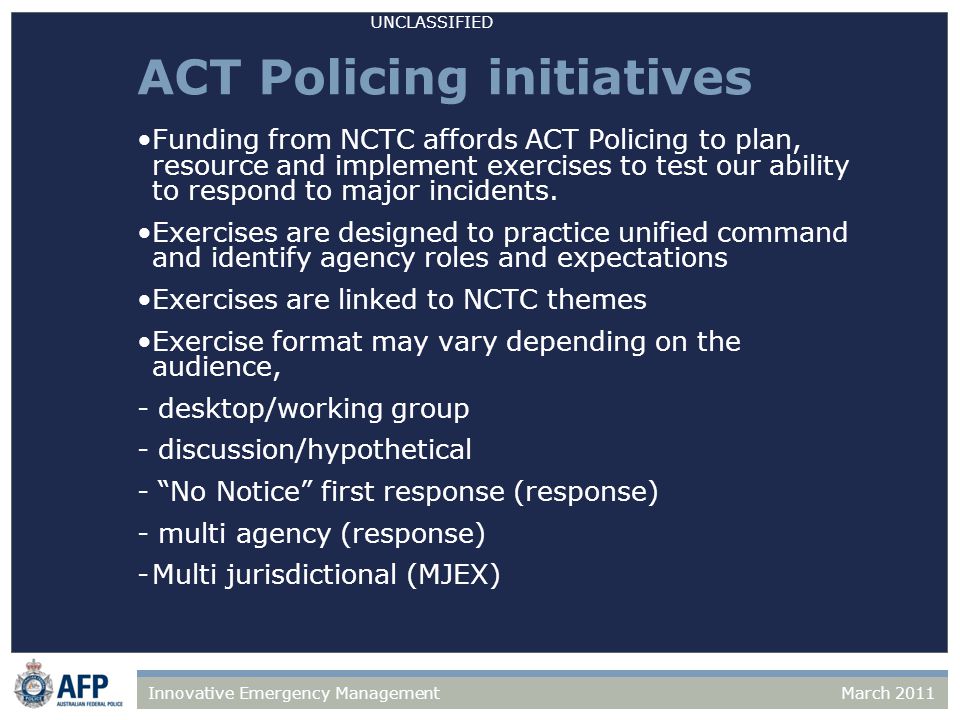 UNCLASSIFIED March 2011Innovative Emergency Management ACT Policing initiatives Funding from NCTC affords ACT Policing to plan, resource and implement exercises to test our ability to respond to major incidents.