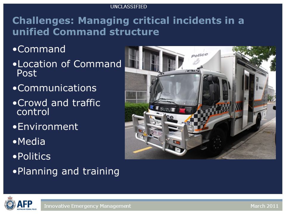 UNCLASSIFIED March 2011Innovative Emergency Management Challenges: Managing critical incidents in a unified Command structure Command Location of Command Post Communications Crowd and traffic control Environment Media Politics Planning and training