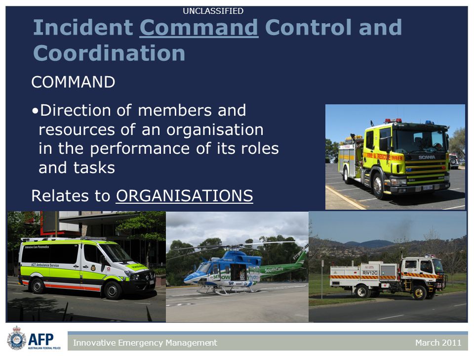 UNCLASSIFIED March 2011Innovative Emergency Management Incident Command Control and Coordination COMMAND Direction of members and resources of an organisation in the performance of its roles and tasks Relates to ORGANISATIONS