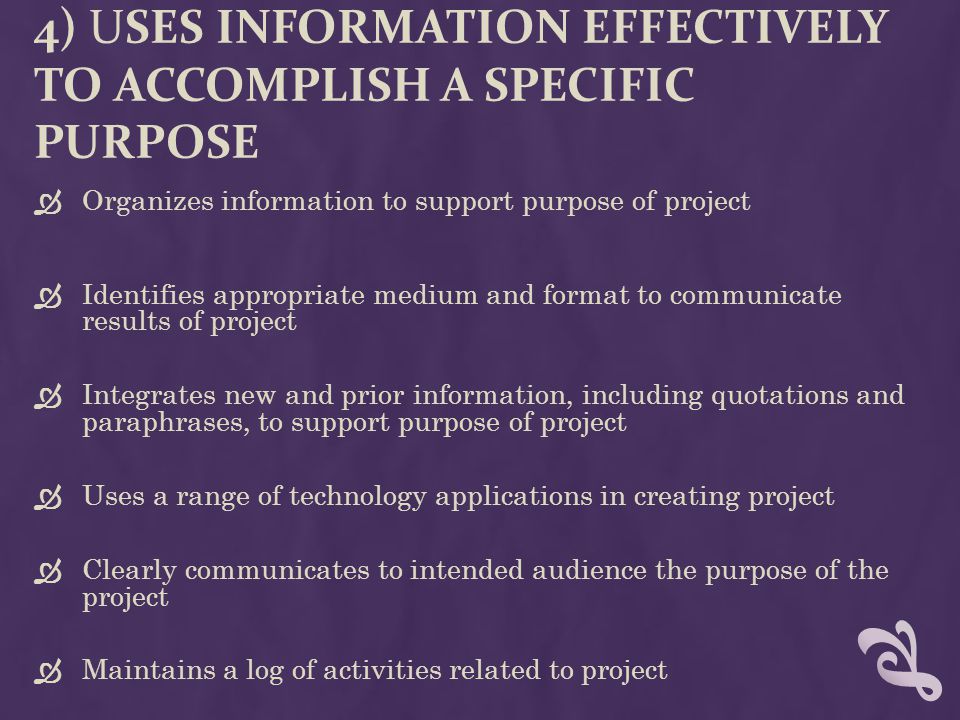 4) USES INFORMATION EFFECTIVELY TO ACCOMPLISH A SPECIFIC PURPOSE  Organizes information to support purpose of project  Identifies appropriate medium and format to communicate results of project  Integrates new and prior information, including quotations and paraphrases, to support purpose of project  Uses a range of technology applications in creating project  Clearly communicates to intended audience the purpose of the project  Maintains a log of activities related to project