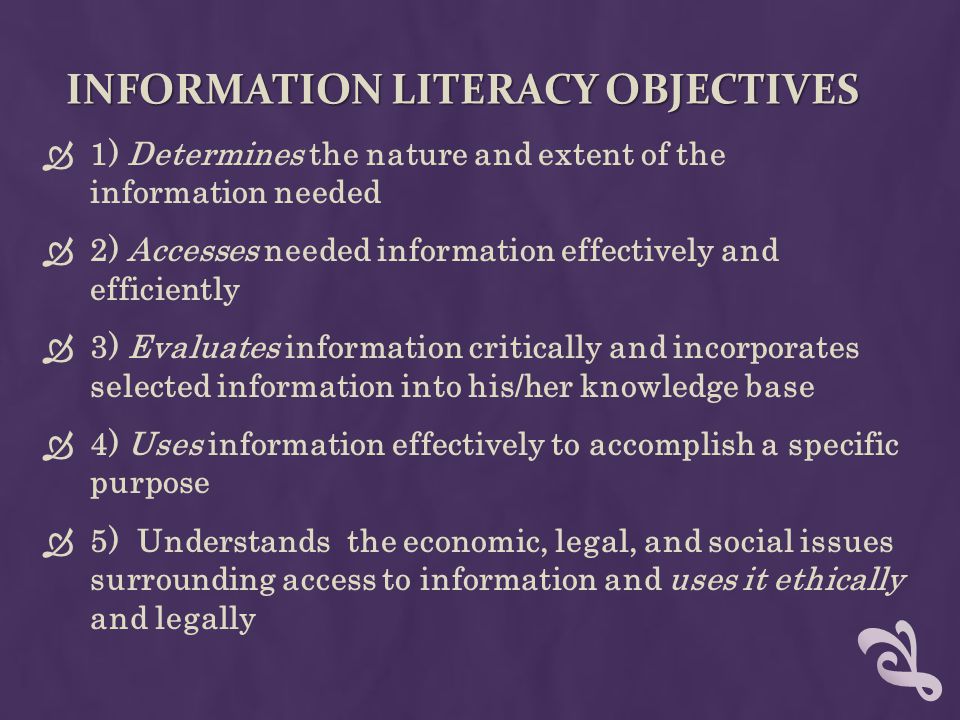 INFORMATION LITERACY OBJECTIVES  1) Determines the nature and extent of the information needed  2) Accesses needed information effectively and efficiently  3) Evaluates information critically and incorporates selected information into his/her knowledge base  4) Uses information effectively to accomplish a specific purpose  5) Understands the economic, legal, and social issues surrounding access to information and uses it ethically and legally