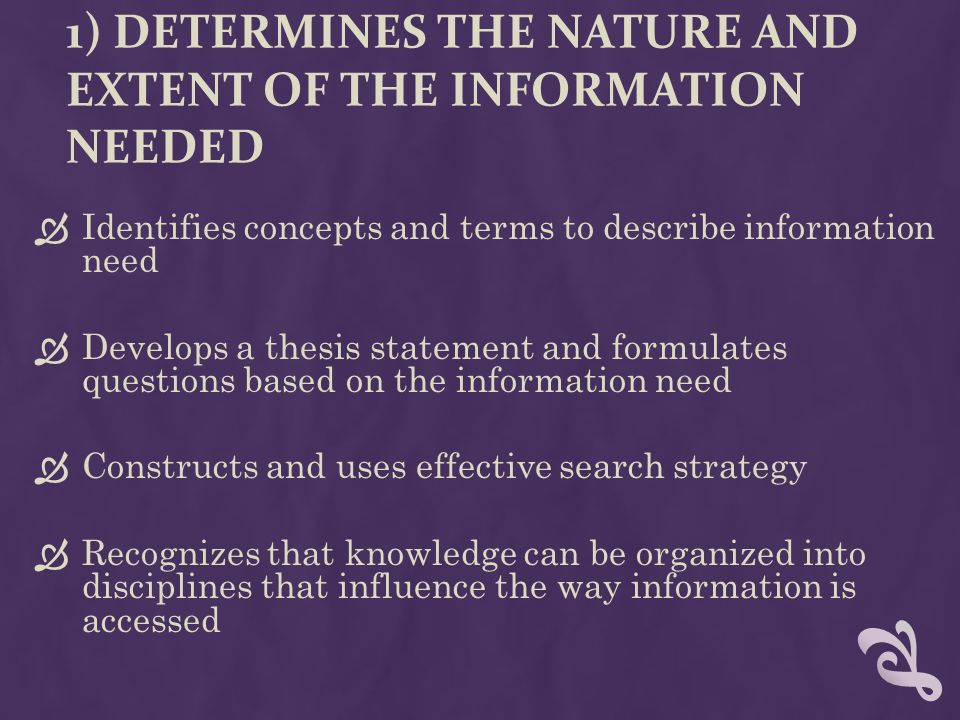 1) DETERMINES THE NATURE AND EXTENT OF THE INFORMATION NEEDED  Identifies concepts and terms to describe information need  Develops a thesis statement and formulates questions based on the information need  Constructs and uses effective search strategy  Recognizes that knowledge can be organized into disciplines that influence the way information is accessed