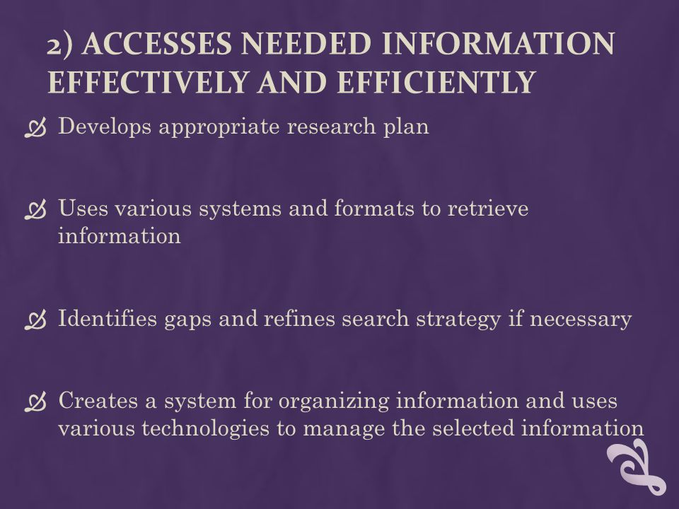 2) ACCESSES NEEDED INFORMATION EFFECTIVELY AND EFFICIENTLY  Develops appropriate research plan  Uses various systems and formats to retrieve information  Identifies gaps and refines search strategy if necessary  Creates a system for organizing information and uses various technologies to manage the selected information