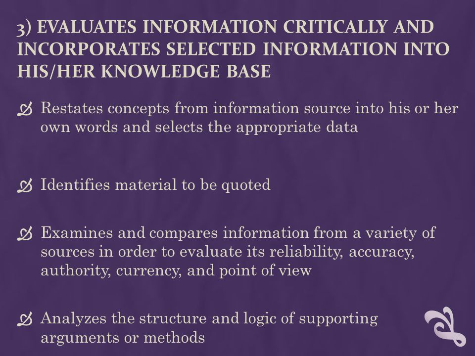 3) EVALUATES INFORMATION CRITICALLY AND INCORPORATES SELECTED INFORMATION INTO HIS/HER KNOWLEDGE BASE  Restates concepts from information source into his or her own words and selects the appropriate data  Identifies material to be quoted  Examines and compares information from a variety of sources in order to evaluate its reliability, accuracy, authority, currency, and point of view  Analyzes the structure and logic of supporting arguments or methods