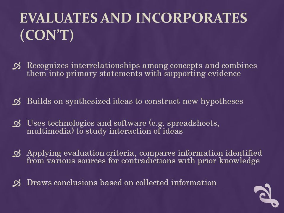 EVALUATES AND INCORPORATES (CON’T)  Recognizes interrelationships among concepts and combines them into primary statements with supporting evidence  Builds on synthesized ideas to construct new hypotheses  Uses technologies and software (e.g.