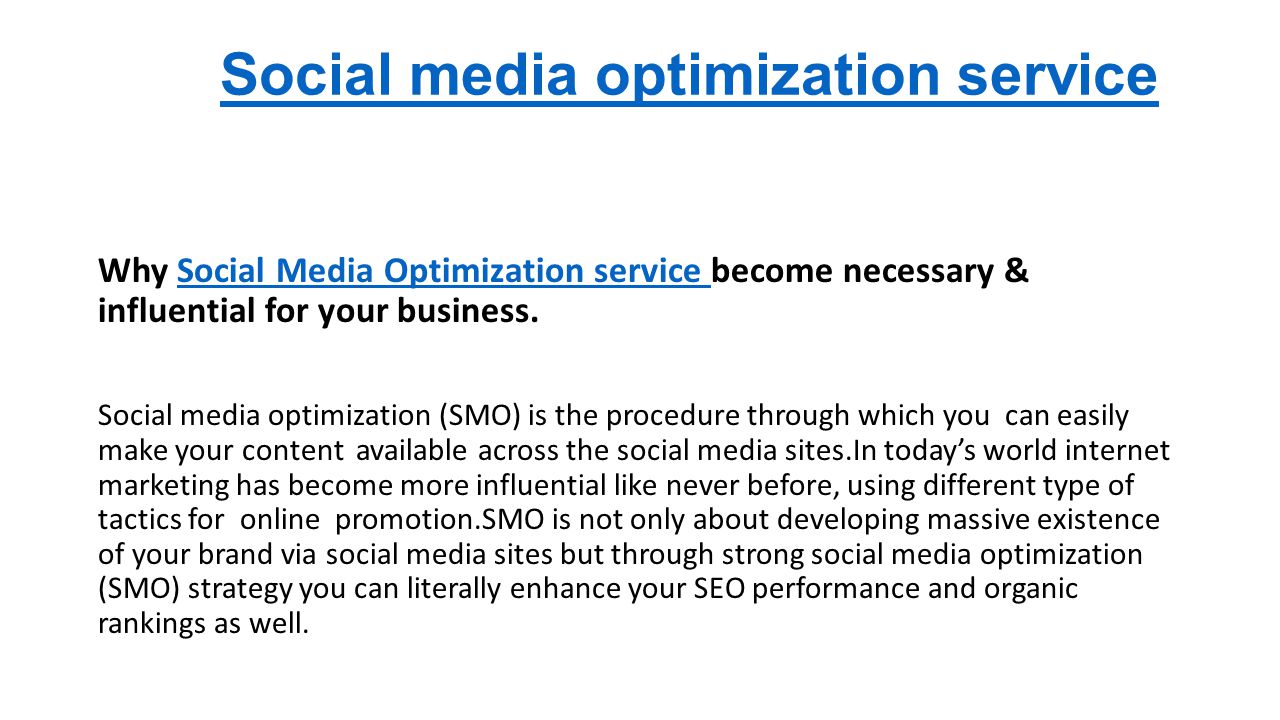 Social media optimization service Why Social Media Optimization service become necessary & influential for your business.Social Media Optimization service Social media optimization (SMO) is the procedure through which you can easily make your content available across the social media sites.In today’s world internet marketing has become more influential like never before, using different type of tactics for online promotion.SMO is not only about developing massive existence of your brand via social media sites but through strong social media optimization (SMO) strategy you can literally enhance your SEO performance and organic rankings as well.