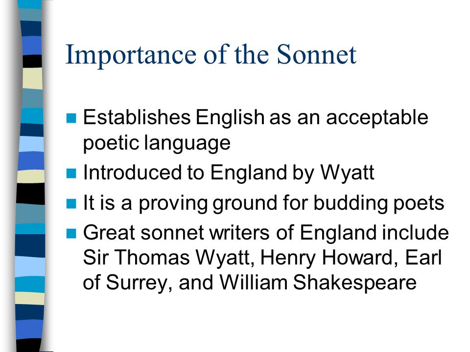 Importance of the Sonnet Establishes English as an acceptable poetic language Introduced to England by Wyatt It is a proving ground for budding poets Great sonnet writers of England include Sir Thomas Wyatt, Henry Howard, Earl of Surrey, and William Shakespeare