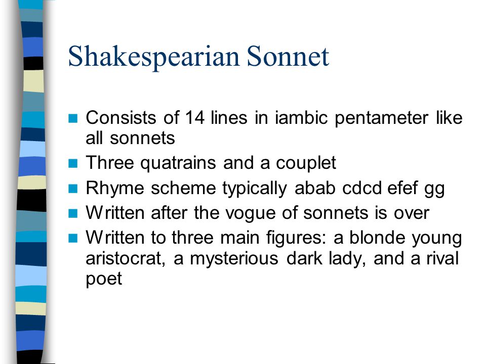 Shakespearian Sonnet Consists of 14 lines in iambic pentameter like all sonnets Three quatrains and a couplet Rhyme scheme typically abab cdcd efef gg Written after the vogue of sonnets is over Written to three main figures: a blonde young aristocrat, a mysterious dark lady, and a rival poet