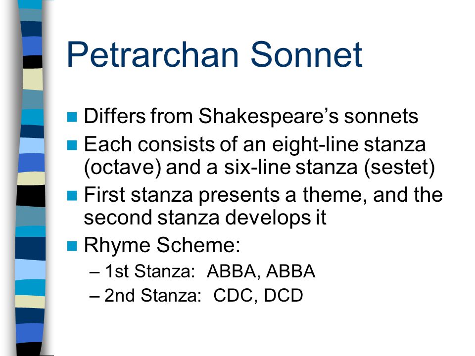 Petrarchan Sonnet Differs from Shakespeare’s sonnets Each consists of an eight-line stanza (octave) and a six-line stanza (sestet) First stanza presents a theme, and the second stanza develops it Rhyme Scheme: –1st Stanza: ABBA, ABBA –2nd Stanza: CDC, DCD