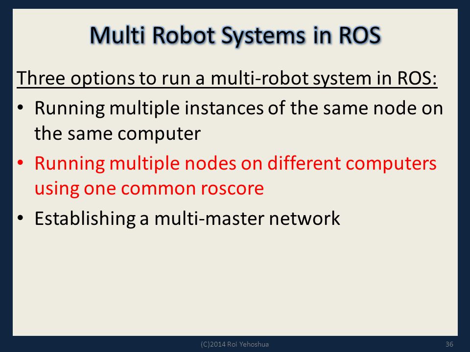 Three options to run a multi-robot system in ROS: Running multiple instances of the same node on the same computer Running multiple nodes on different computers using one common roscore Establishing a multi-master network 36(C)2014 Roi Yehoshua