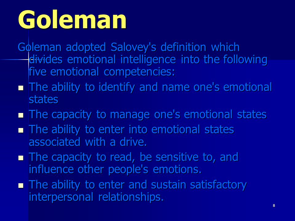 8Goleman Goleman adopted Salovey s definition which divides emotional intelligence into the following five emotional competencies: The ability to identify and name one s emotional states The ability to identify and name one s emotional states The capacity to manage one s emotional states The capacity to manage one s emotional states The ability to enter into emotional states associated with a drive.