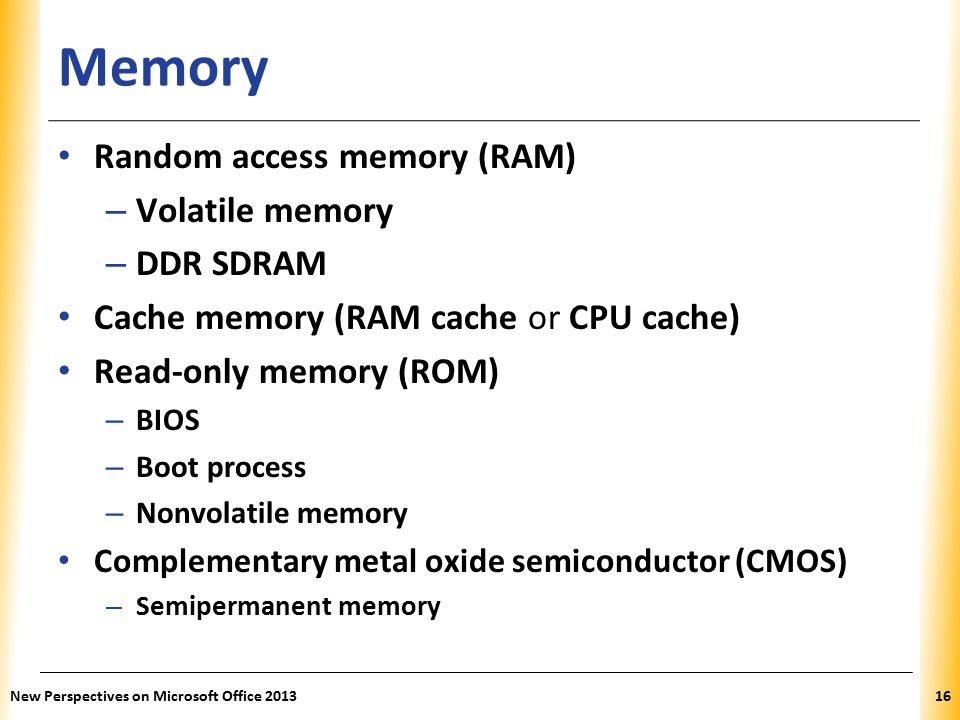 XP Memory Random access memory (RAM) – Volatile memory – DDR SDRAM Cache memory (RAM cache or CPU cache) Read-only memory (ROM) – BIOS – Boot process – Nonvolatile memory Complementary metal oxide semiconductor (CMOS) – Semipermanent memory New Perspectives on Microsoft Office