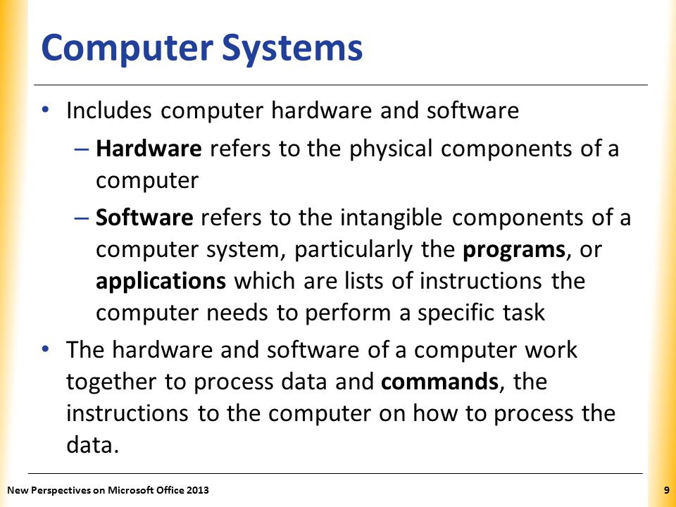 XP Computer Systems Includes computer hardware and software – Hardware refers to the physical components of a computer – Software refers to the intangible components of a computer system, particularly the programs, or applications which are lists of instructions the computer needs to perform a specific task The hardware and software of a computer work together to process data and commands, the instructions to the computer on how to process the data.