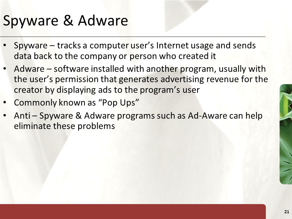 XP 21 Spyware & Adware Spyware – tracks a computer user’s Internet usage and sends data back to the company or person who created it Adware – software installed with another program, usually with the user’s permission that generates advertising revenue for the creator by displaying ads to the program’s user Commonly known as Pop Ups Anti – Spyware & Adware programs such as Ad-Aware can help eliminate these problems