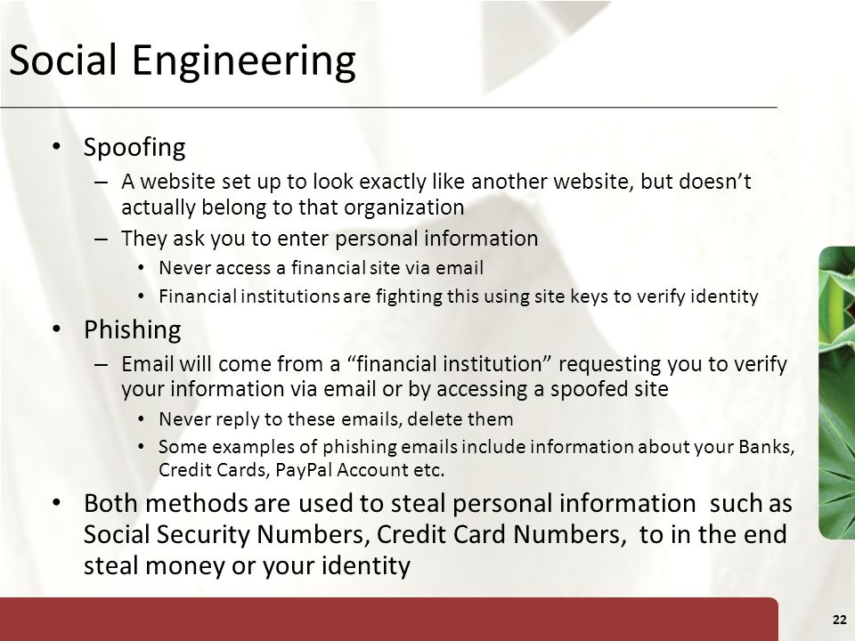 XP 22 Social Engineering Spoofing – A website set up to look exactly like another website, but doesn’t actually belong to that organization – They ask you to enter personal information Never access a financial site via  Financial institutions are fighting this using site keys to verify identity Phishing –  will come from a financial institution requesting you to verify your information via  or by accessing a spoofed site Never reply to these  s, delete them Some examples of phishing  s include information about your Banks, Credit Cards, PayPal Account etc.