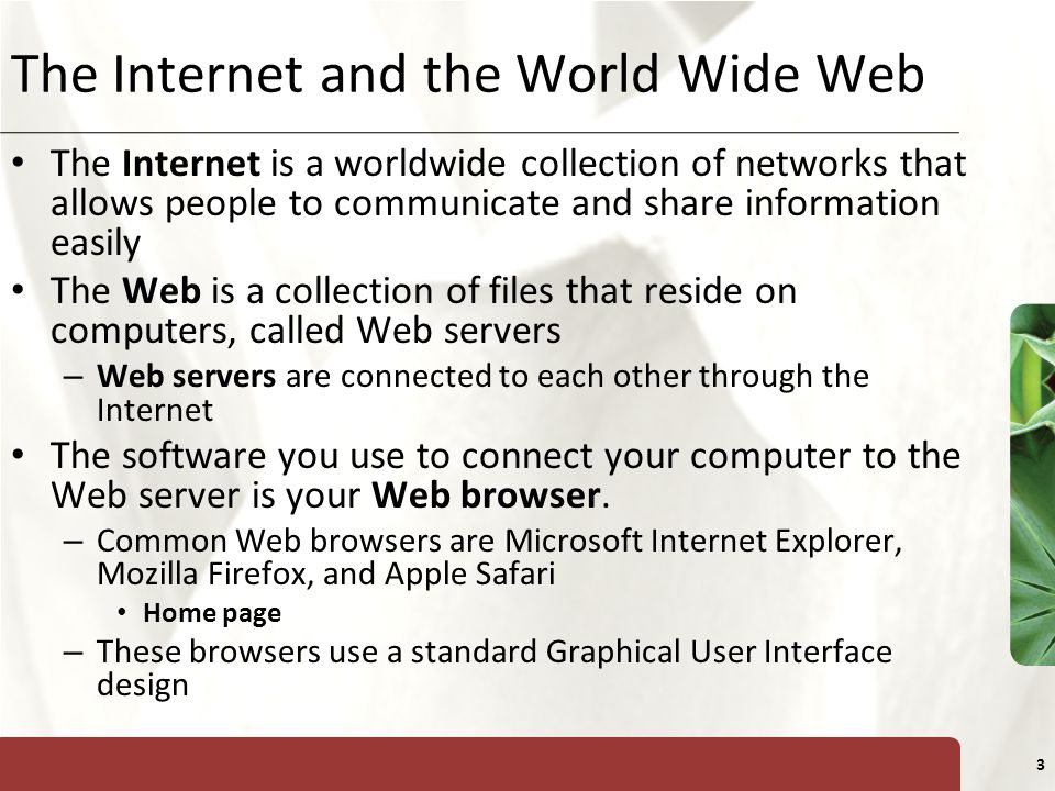 XP 3 The Internet and the World Wide Web The Internet is a worldwide collection of networks that allows people to communicate and share information easily The Web is a collection of files that reside on computers, called Web servers – Web servers are connected to each other through the Internet The software you use to connect your computer to the Web server is your Web browser.