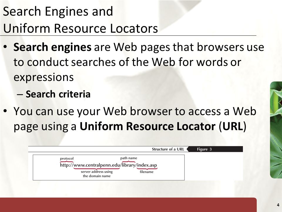 XP 4 Search Engines and Uniform Resource Locators Search engines are Web pages that browsers use to conduct searches of the Web for words or expressions – Search criteria You can use your Web browser to access a Web page using a Uniform Resource Locator (URL)